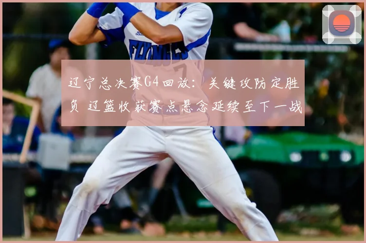 辽宁总决赛G4回放：关键攻防定胜负 辽篮收获赛点悬念延续至下一战