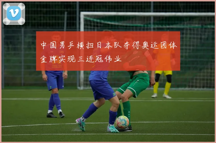中国男乒横扫日本队夺得奥运团体金牌实现三连冠伟业