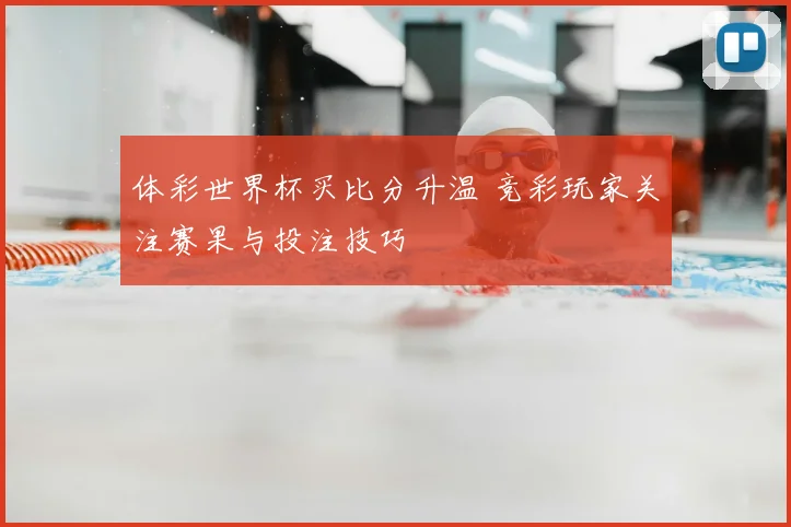 体彩世界杯买比分升温 竞彩玩家关注赛果与投注技巧