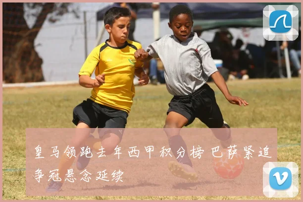 皇马领跑去年西甲积分榜 巴萨紧追争冠悬念延续