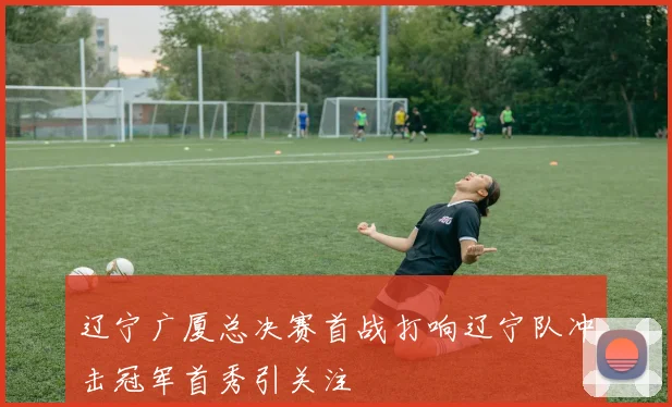 辽宁广厦总决赛首战打响辽宁队冲击冠军首秀引关注
