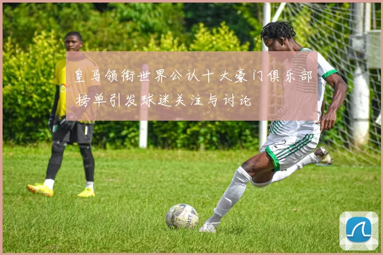 皇马领衔世界公认十大豪门俱乐部 榜单引发球迷关注与讨论
