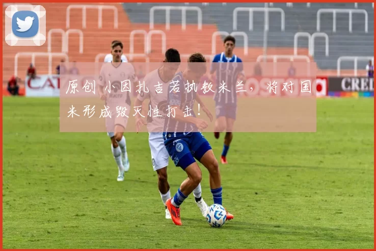 原创 小因扎吉若执教米兰，将对国米形成毁灭性打击！