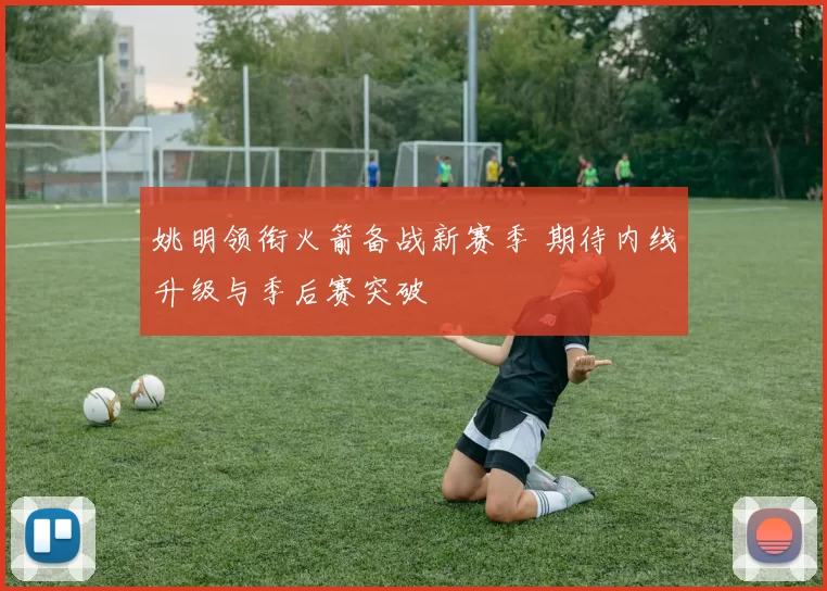 姚明领衔火箭备战新赛季 期待内线升级与季后赛突破