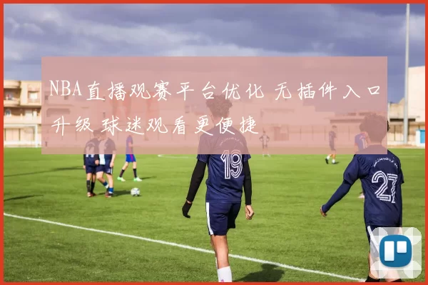 NBA直播观赛平台优化 无插件入口升级 球迷观看更便捷