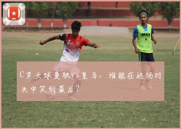 C罗头球曼联vs皇马，谁能在这场对决中笑到最后？