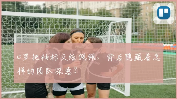 c罗把袖标交给佩佩，背后隐藏着怎样的团队深意？