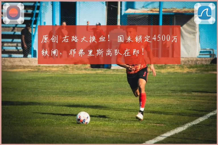 原创 右路大换血！国米锁定4500万铁闸，邓弗里斯离队在即！