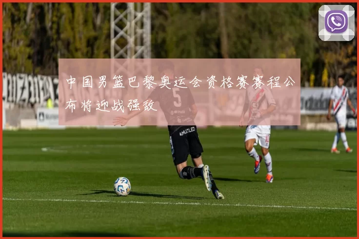 中国男篮巴黎奥运会资格赛赛程公布将迎战强敌