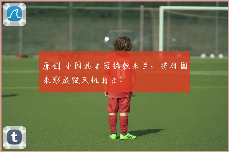 原创 小因扎吉若执教米兰,将对国米形成毁灭性打击!