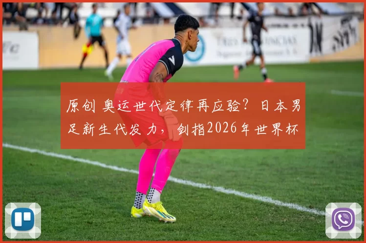 原创 奥运世代定律再应验?日本男足新生代发力,剑指2026年世界杯