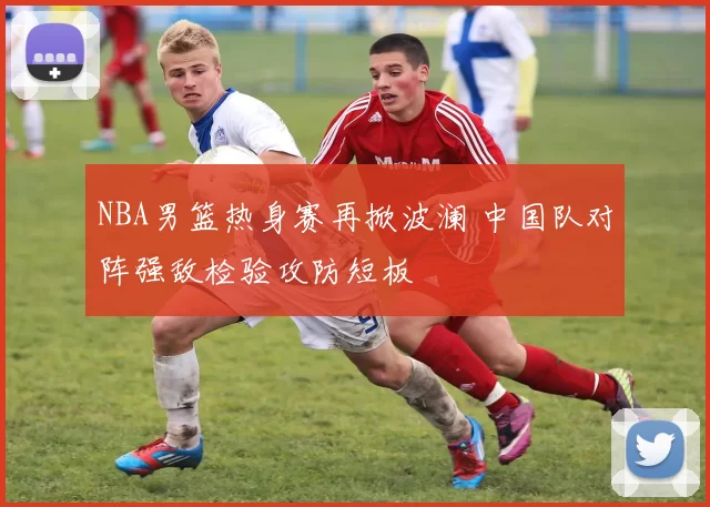 NBA男篮热身赛再掀波澜 中国队对阵强敌检验攻防短板