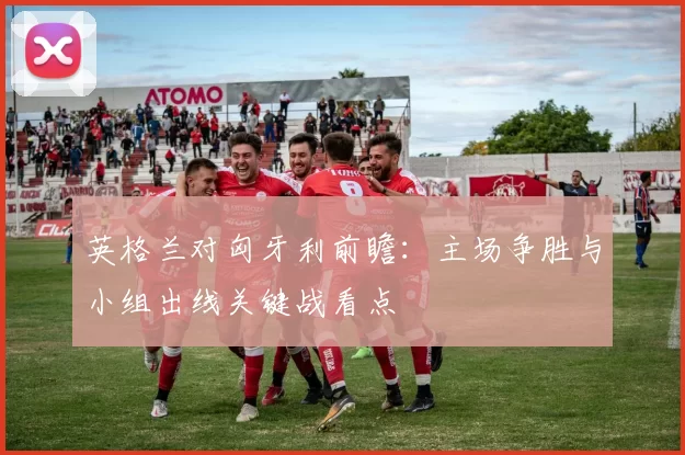 英格兰对匈牙利前瞻：主场争胜与小组出线关键战看点