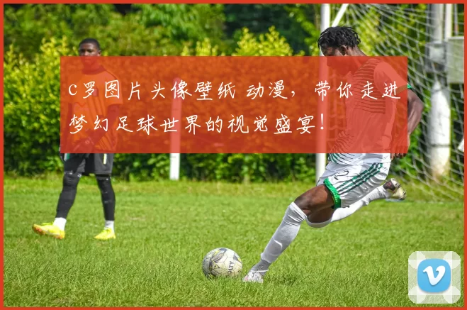 c罗图片头像壁纸 动漫，带你走进梦幻足球世界的视觉盛宴！