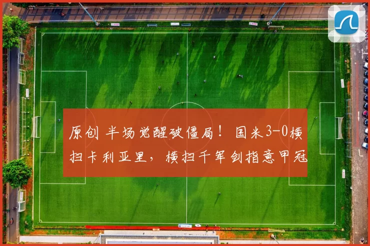 原创 半场觉醒破僵局！国米3-0横扫卡利亚里，横扫千军剑指意甲冠军！