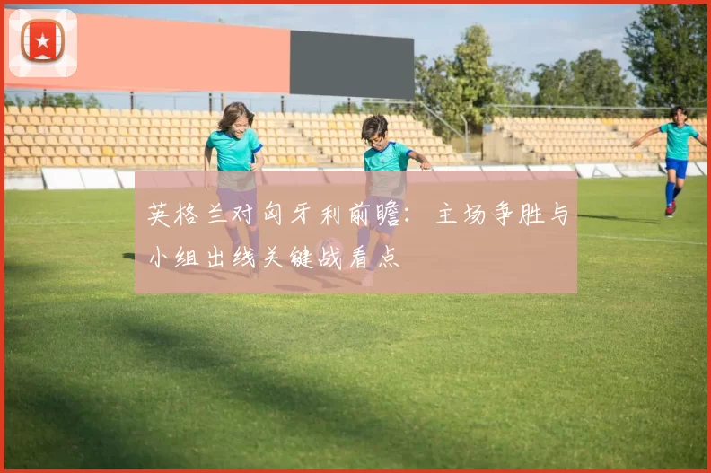 英格兰对匈牙利前瞻：主场争胜与小组出线关键战看点